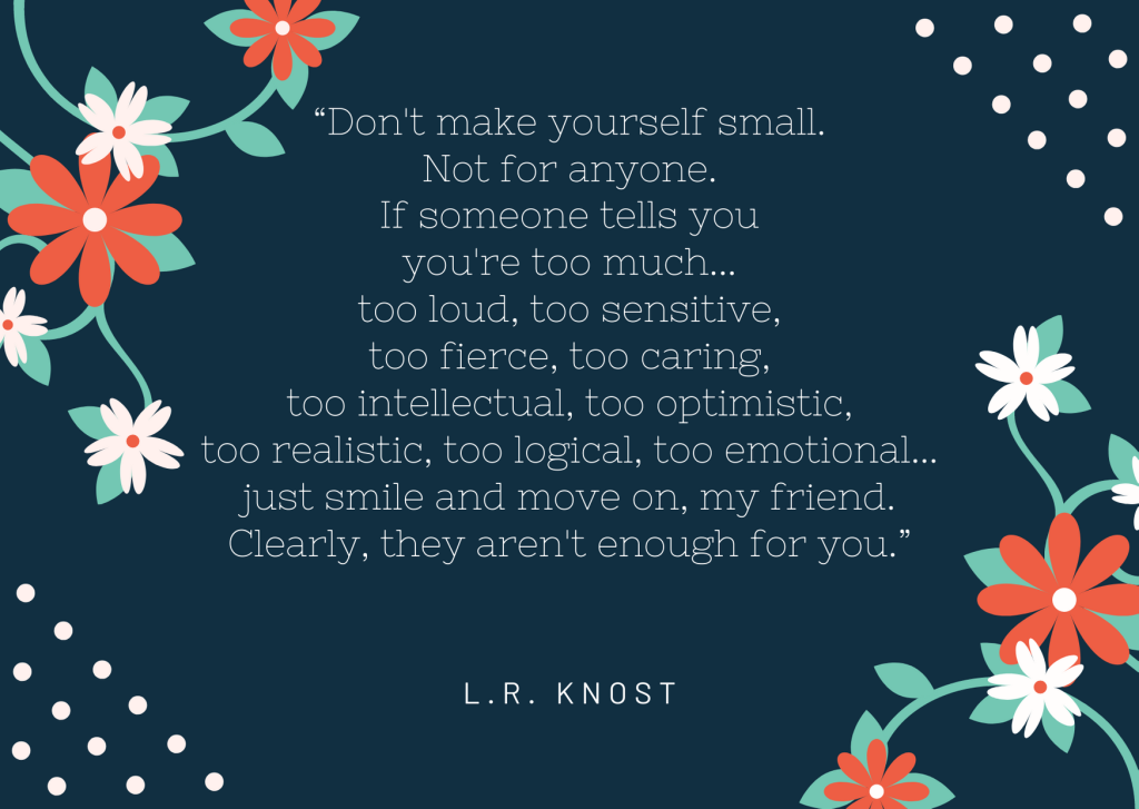 Quote from LR Knost: Don't make yourself small. Not for anyone. If someone tells you you're too much... too loud, too sensitive, too fierce, too caring, too intellectual, too optimistic, too realistic, too logical, too emotional... just smile and move on, my friend. Clearly, they aren't enough for you.